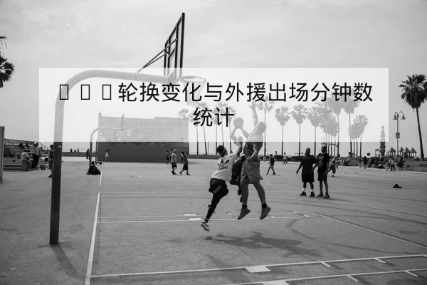 CBA轮换变化与外援出场分钟数统计