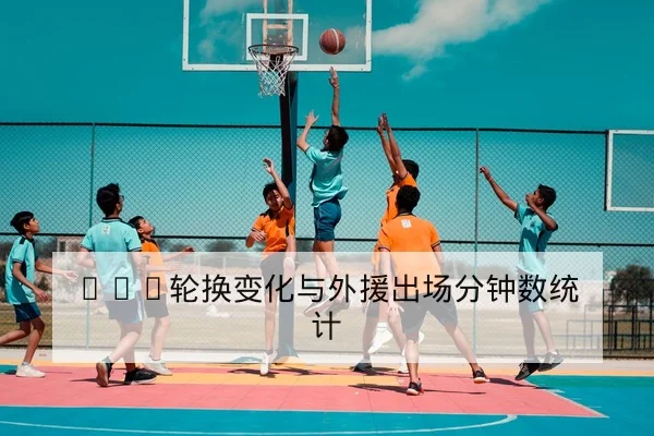 CBA轮换变化与外援出场分钟数统计