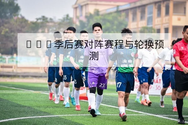 NBA季后赛对阵赛程与轮换预测