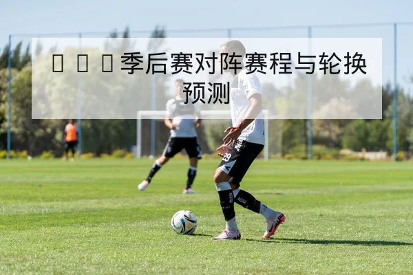 NBA季后赛对阵赛程与轮换预测